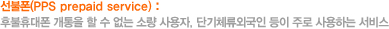 선불폰(PPS prepaid service) : 후불휴대폰 개통을 할 수 없는 소량 사용자, 단기체류외국인 등이 주로 사용하는 서비스